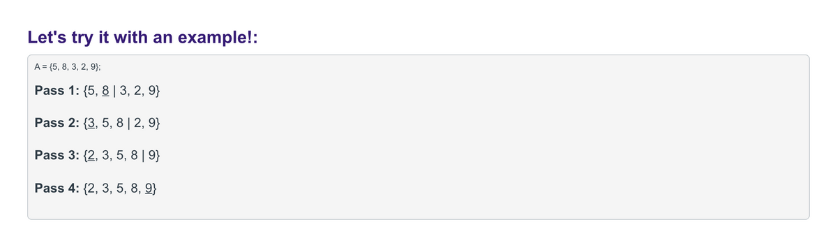 Let's try it with an example!:
A = {5, 8, 3, 2, 9};
Pass 1: {5, 8 | 3, 2, 9}
Pass 2: {3, 5, 8| 2, 9}
Pass 3: {2, 3, 5, 8 | 9}
Pass 4: {2, 3, 5, 8, 9}
