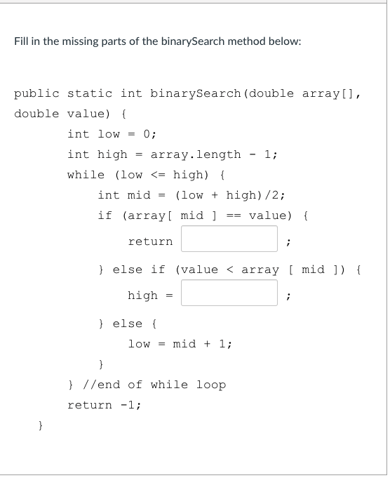 Fill in the missing parts of the binarySearch method below:
public static int binarySearch (double array[],
double value) {
int low
0;
int high
array.length - 1;
while (low <= high) {
int mid
(low + high) /2;
if (array[ mid ]
value) {
==
return
} else if (value < array [ mid ]) {
high
} else {
low = mid + 1;
}
} //end of while loop
return -1;
}
