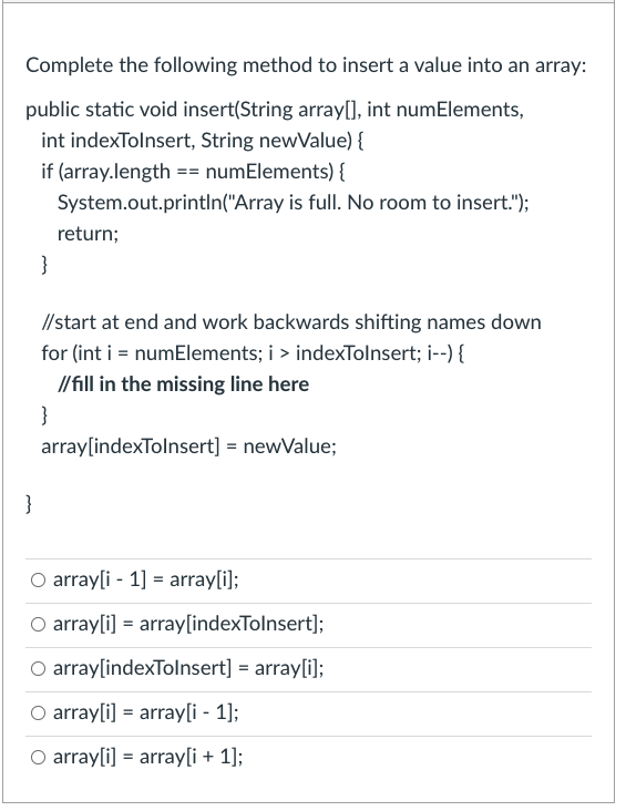 Complete the following method to insert a value into an array:
public static void insert(String array[], int numElements,
int indexTolnsert, String newValue) {
if (array.length == numElements) {
System.out.printIn("Array is full. No room to insert.");
return;
}
// start at end and work backwards shifting names down
for (int i = numElements; i > indexTolnsert; i--) {
//fill in the missing line here
}
array[indexTolnsert] = newValue;
}
O array[i - 1] = array[i];
O array[i] = array[indexTolnsert];
O array[indexTolnsert] = array[i];
O array[i] = array[i - 1];
O array[i] = array[i + 1];
