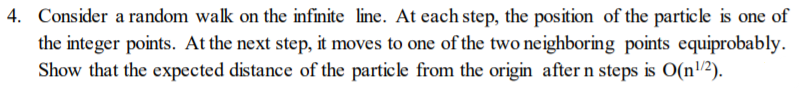 4. Consider a random walk on the infinite line. At each step, the position of the particle is one of
the integer points. At the next step, it moves to one of the two neighboring points equiprobably.
Show that the expected distance of the particle from the origin after n steps is O(n/2).
