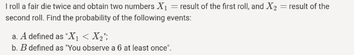 Iroll a fair die twice and obtain two numbers X1 = result of the first roll, and X2 = result of the
second roll. Find the probability of the following events:
a. A defined as "X1 < X2";
b. B defined as "You observe a 6 at least once".
