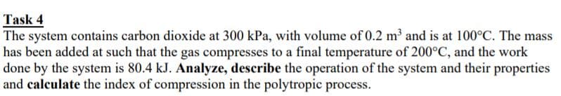 Task 4
The system contains carbon dioxide at 300 kPa, with volume of 0.2 m and is at 100°C. The mass
has been added at such that the gas compresses to a final temperature of 200°C, and the work
done by the system is 80.4 kJ. Analyze, describe the operation of the system and their properties
and calculate the index of compression in the polytropic process.
