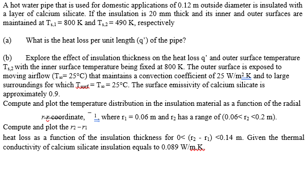 A hot water pipe that is used for domestic applications of 0.12 m outside diameter is insulated with
a layer of calcium silicate. If the insulation is 20 mm thick and its inner and outer surfaces are
maintained at T,1= 800 K and T32= 490 K, respectively
(a)
What is the heat loss per unit length (q') of the pipe?
(b)
Explore the effect of insulation thickness on the heat loss q' and outer surface temperature
T32 with the inner surface temperature being fixed at 800 K. The outer surface is exposed to
moving airflow (T= 25°C) that maintains a convection coefficient of 25 W/m2 K and to large
surroundings for which Taus= T= 25°C. The surface emissivity of calcium silicate is
approximately 0.9.
Compute and plot the temperature distribution in the insulation material as a function of the radial
rzceordinate, where n = 0.06 m and 12 has a range of (0.06< 1, <0.2 m).
Compute and plot the r2 -r1
heat loss as a function of the insulation thickness for 0< (12 - 1) <0.14 m. Given the thermal
conductivity of calcium silicate insulation equals to 0.089 W/m.K.
