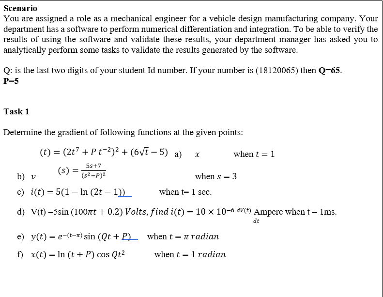 Scenario
You are assigned a role as a mechanical engineer for a vehicle design manufacturing company. Your
department has a software to perform numerical differentiation and integration. To be able to verify the
results of using the software and validate these results, your department manager has asked you to
analytically perform some tasks to validate the results generated by the software.
Q: is the last two digits of your student Id number. If your number is (18120065) then Q=65.
P=5
Task 1
Determine the gradient of following functions at the given points:
(t) = (2t7 + Pt-2)² + (6vT – 5) a)
when t = 1
5s+7
(s)
b) v
(s2-P)2
when s = 3
с) i(t) 3D 5(1 — In (2t - 1)) _
when t= 1 sec.
d) V(t) =5sin (100nt + 0.2) Volts, find i(t) = 10 × 10-6 aV(t) Ampere when t =
ns.
dt
e) y(t) = e-(--r) sin (Qt + P)_ when t = n radian
f) x(t) = In (t+ P) cos Qt2
when t = 1 radian
