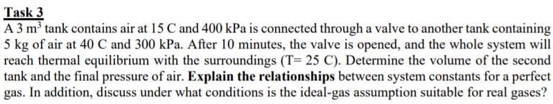 Task 3
A 3 m³ tank contains air at 15 C and 400 kPa is connected through a valve to another tank containing
5 kg of air at 40 C and 300 kPa. After 10 minutes, the valve is opened, and the whole system will
reach thermal equilibrium with the surroundings (T= 25 C). Determine the volume of the second
tank and the final pressure of air. Explain the relationships between system constants for a perfect
gas. In addition, discuss under what conditions is the ideal-gas assumption suitable for real gases?

