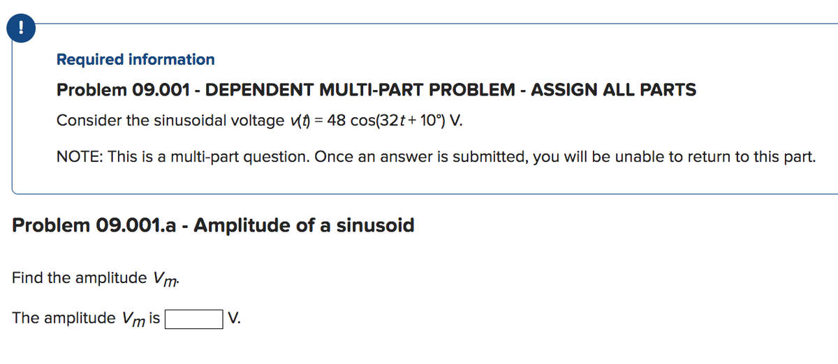 Required information
Problem 09.001 - DEPENDENT MULTI-PART PROBLEM - ASSIGN ALL PARTS
Consider the sinusoidal voltage (t) = 48 cos(32t+10°) V.
NOTE: This is a multi-part question. Once an answer is submitted, you will be unable to return to this part.
Problem 09.001.a - Amplitude of a sinusoid
Find the amplitude Vm.
The amplitude Vm is
V.