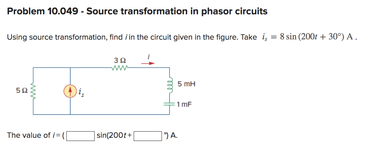 Problem 10.049 - Source transformation in phasor circuits
Using source transformation, find i in the circuit given in the figure. Take is
5Ω
The value of i=
3Ω
sin(200t+
5 mH
1 mF
9) A.
8 sin (200t +30°) A.