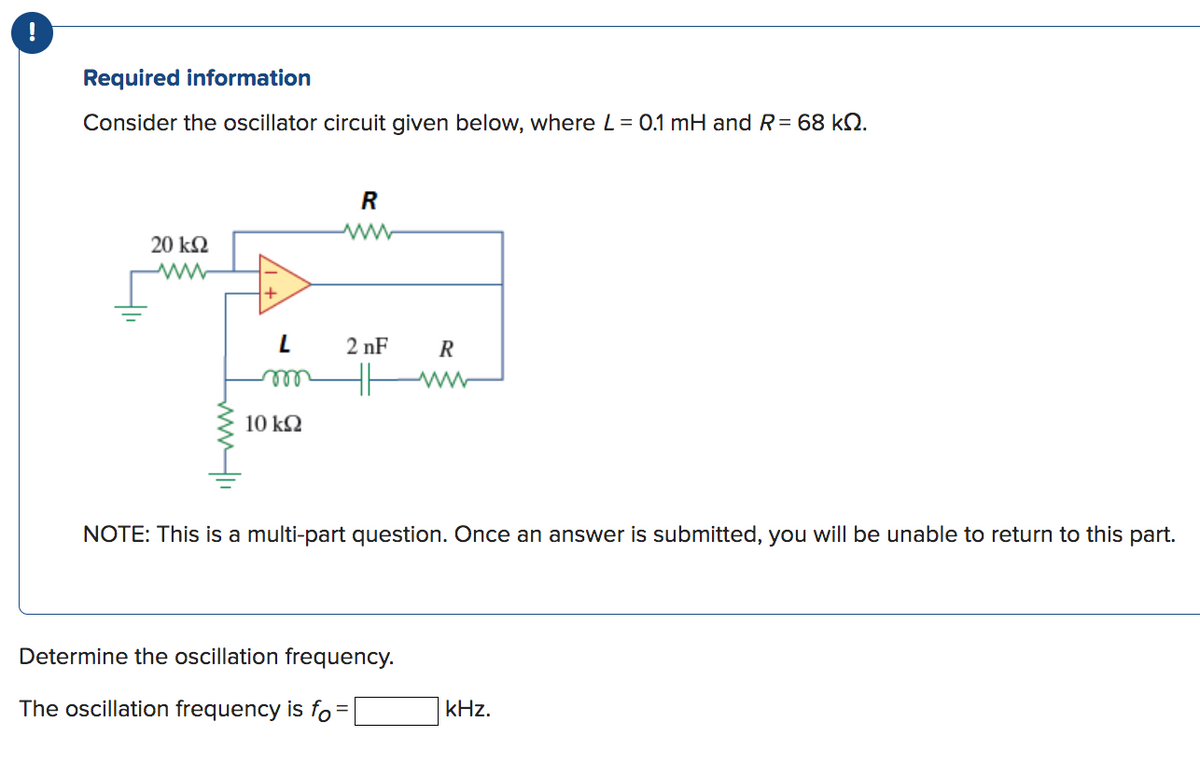 Required information
Consider the oscillator circuit given below, where L = 0.1 mH and R= 68 kn.
20 ΚΩ
www
+
L
m
10 ΚΩ
R
2nF
R
NOTE: This is a multi-part question. Once an answer is submitted, you will be unable to return to this part.
Determine the oscillation frequency.
The oscillation frequency is fo=
kHz.