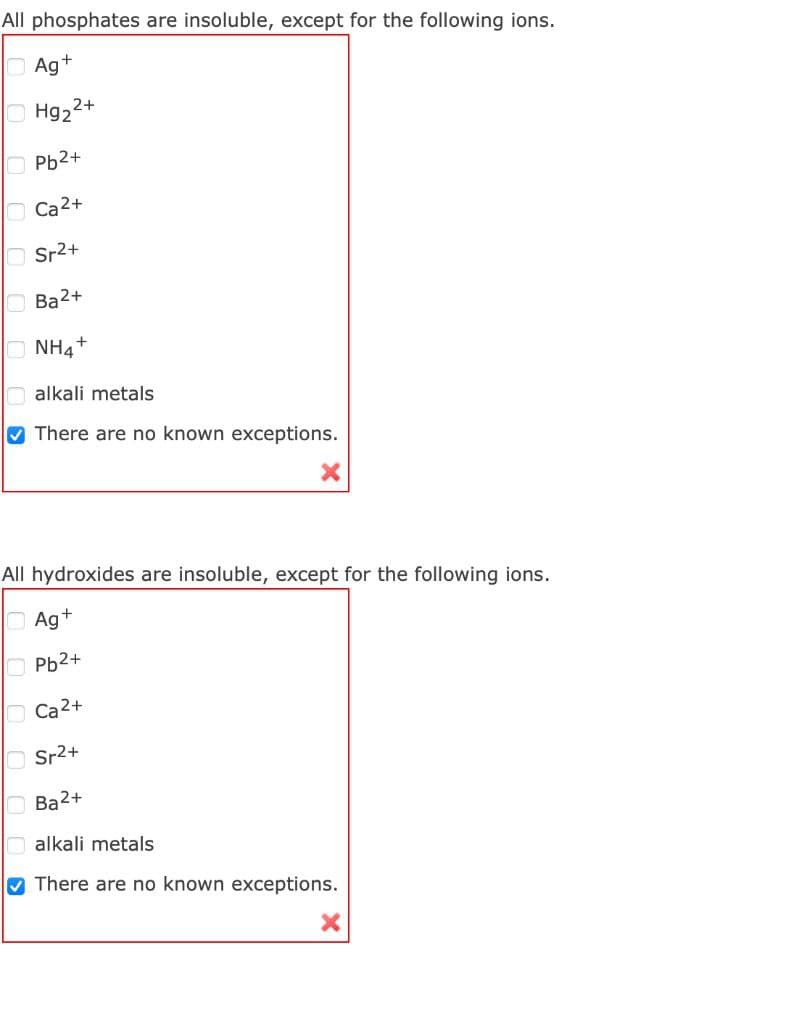 All phosphates are insoluble, except for the following ions.
OAg+
Hg22+
OPb2+
O Ca2+
Sr2+
Ba2+
NH4+
alkali metals
V There are no known exceptions.
All hydroxides are insoluble, except for the following ions.
OAg+
Pb2+
O Ca2+
Sr2+
Ва2+
alkali metals
V There are no known exceptions.
