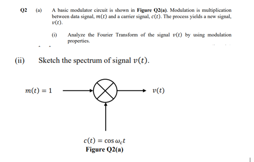 A basic modulator circuit is shown in Figure Q2(a). Modulation is multiplication
between data signal, m(t) and a carrier signal, c(t). The process yields a new signal,
v(t).
Q2
(a)
(i)
Analyze the Fourier Transform of the signal v(t) by using modulation
properties.
(ii)
Sketch the spectrum of signal v(t).
m(t) = 1
→ v(t)
c(t)
= cos w̟t
Figure Q2(a)
