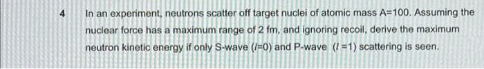 4
In an experiment, neutrons scatter off target nuclei of atomic mass A=100. Assuming the
nuclear force has a maximum range of 2 fm, and ignoring recoil, derive the maximum
neutron kinetic energy if only S-wave (I=0) and P-wave (I =1) scattering is seen.
