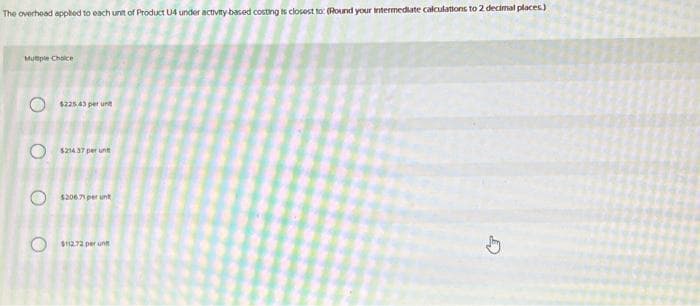 The overhead applied to each unit of Product U4 under activity-based costing is closest to: (Round your intermediate calculations to 2 decimal places)
Mutiple Choice
O
$225.43 per un
$214.37 per unt
$206.71 per unt
$112.72 per unt
G