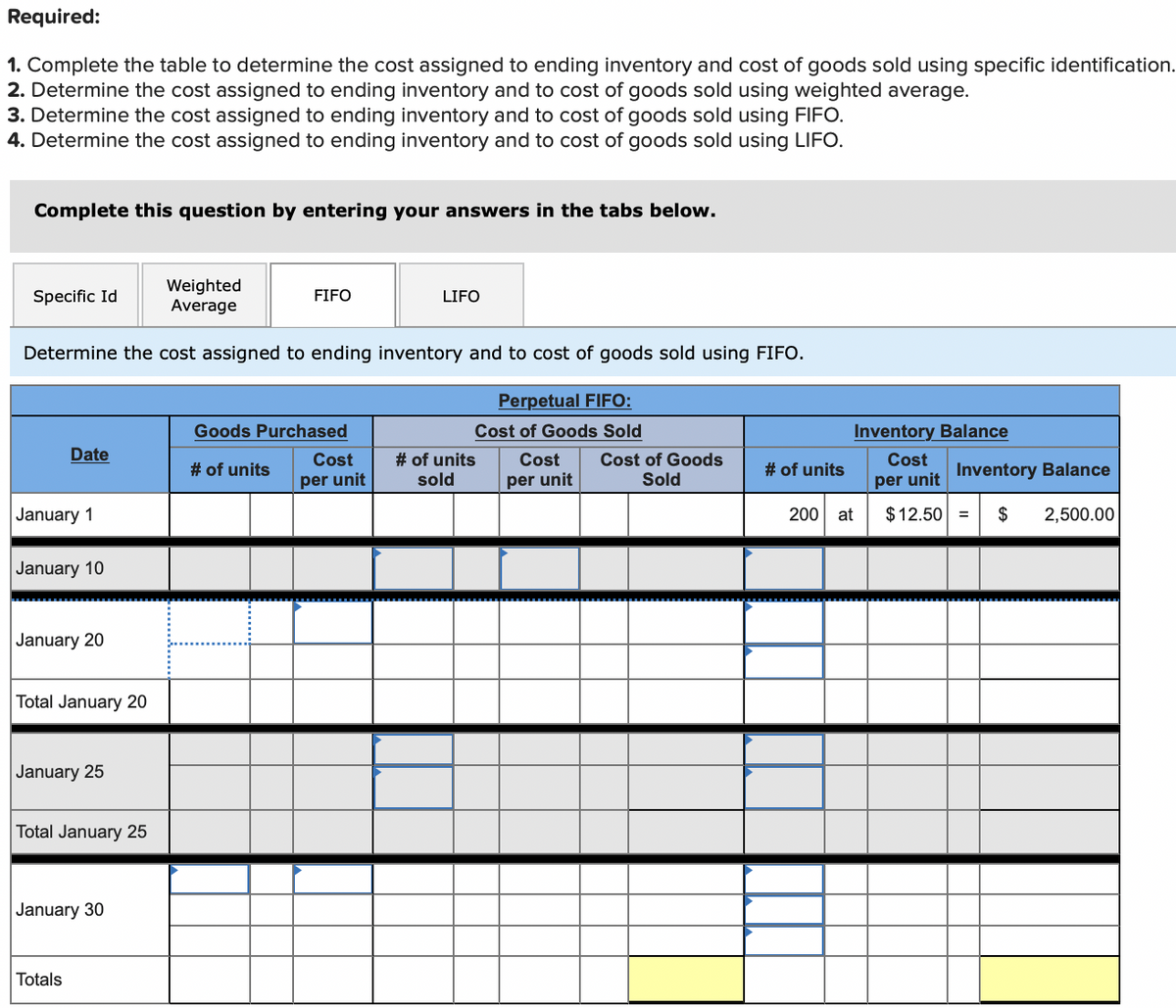 Required:
1. Complete the table to determine the cost assigned to ending inventory and cost of goods sold using specific identification.
2. Determine the cost assigned to ending inventory and to cost of goods sold using weighted average.
3. Determine the cost assigned to ending inventory and to cost of goods sold using FIFO.
4. Determine the cost assigned to ending inventory and to cost of goods sold using LIFO.
Complete this question by entering your answers in the tabs below.
Weighted
Average
Specific Id
FIFO
LIFO
Determine the cost assigned to ending inventory and to cost of goods sold using FIFO.
Perpetual FIFO:
Goods Purchased
Cost of Goods Sold
Inventory Balance
Date
Cost of Goods
Sold
Cost
# of units
sold
Cost
Cost
# of units
# of units
Inventory Balance
per unit
per unit
per unit
January 1
200 at
$ 12.50 =
2,500.00
January 10
January 20
Total January 20
January 25
Total January 25
January 30
Totals
24
