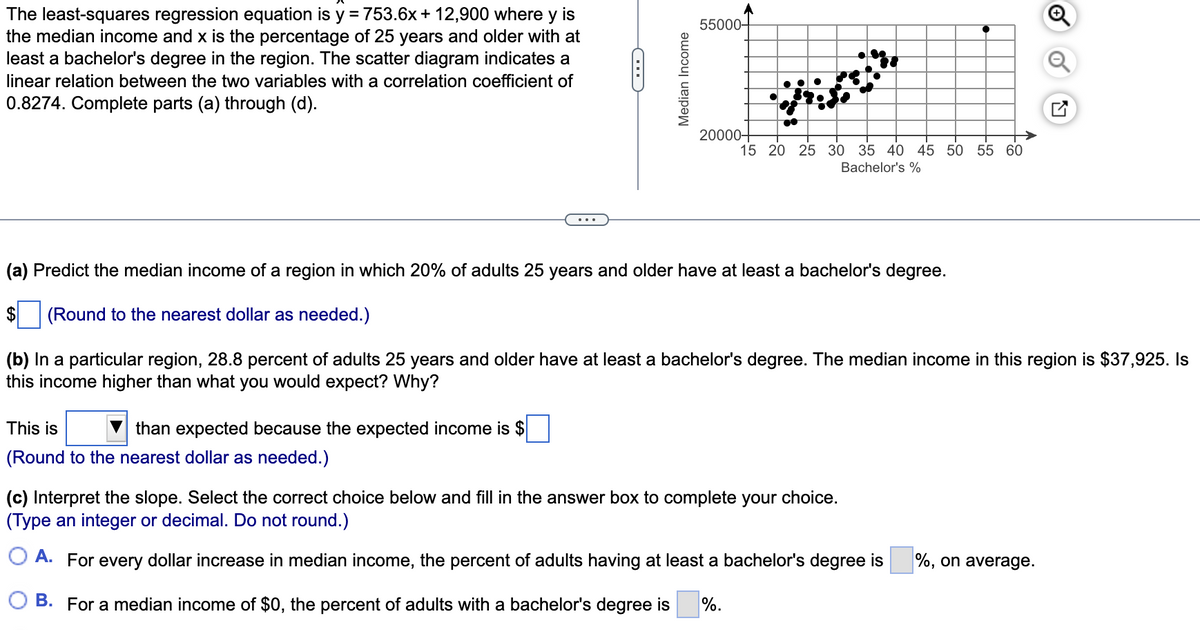 The least-squares regression equation is y = 753.6x + 12,900 where y is
the median income and x is the percentage of 25 years and older with at
least a bachelor's degree in the region. The scatter diagram indicates a
55000-
linear relation between the two variables with a correlation coefficient of
0.8274. Complete parts (a) through (d).
20000+
15 20 25 30 35 40 45 50 55 60
Bachelor's %
(a) Predict the median income of a region in which 20% of adults 25 years and older have at least a bachelor's degree.
(Round to the nearest dollar as needed.)
(b) In a particular region, 28.8 percent of adults 25 years and older have at least a bachelor's degree. The median income in this region is $37,925. Is
this income higher than what you would expect? Why?
This is
than expected because the expected income is $
(Round to the nearest dollar as needed.)
(c) Interpret the slope. Select the correct choice below and fill in the answer box to complete your choice.
(Type an integer or decimal. Do not round.)
O A. For every dollar increase in median income, the percent of adults having at least a bachelor's degree is
%, on average.
B. For a median income of $0, the percent of adults with a bachelor's degree is
%.
Median Income
