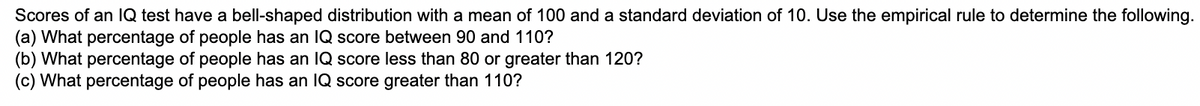 Scores of an IQ test have a bell-shaped distribution with a mean of 100 and a standard deviation of 10. Use the empirical rule to determine the following.
(a) What percentage of people has an IQ score between 90 and 110?
(b) What percentage of people has an IQ score less than 80 or greater than 120?
(c) What percentage of people has an IQ score greater than 110?