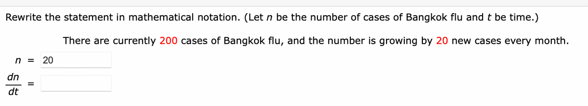 Rewrite the statement in mathematical notation. (Let n be the number of cases of Bangkok flu and t be time.)
There are currently 200 cases of Bangkok flu, and the number is growing by 20 new cases every month.
n =
20
dn
dt
