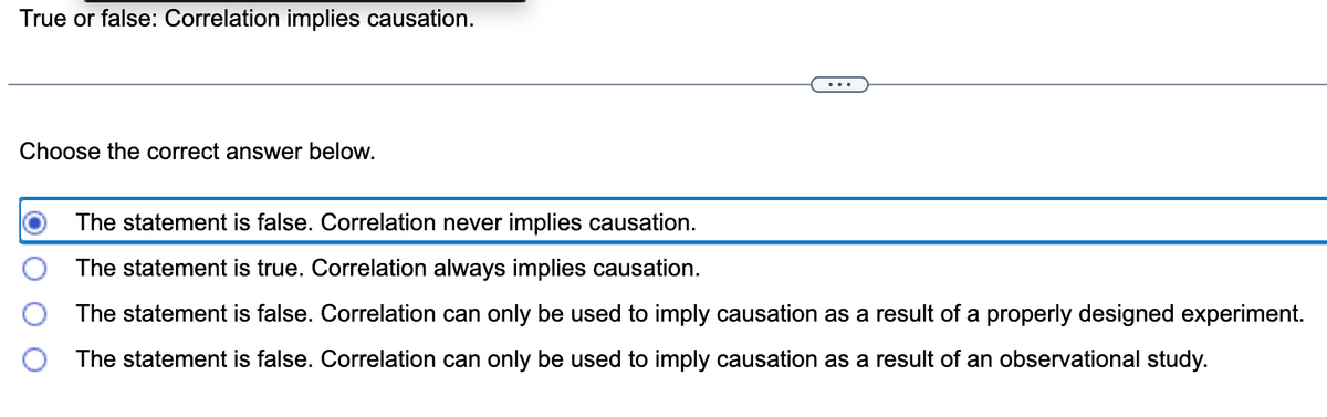 True or false: Correlation implies causation.
Choose the correct answer below.
The statement is false. Correlation never implies causation.
The statement is true. Correlation always implies causation.
The statement is false. Correlation can only be used to imply causation as a result of a properly designed experiment.
O The statement is false. Correlation can only be used to imply causation as a result of an observational study.
