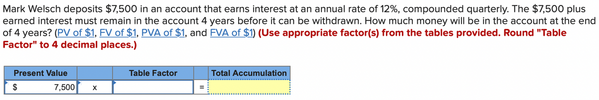 Mark Welsch deposits $7,500 in an account that earns interest at an annual rate of 12%, compounded quarterly. The $7,500 plus
earned interest must remain in the account 4 years before it can be withdrawn. How much money will be in the account at the end
of 4 years? (PV of $1, FV of $1, PVA of $1, and FVA of $1) (Use appropriate factor(s) from the tables provided. Round "Table
Factor" to 4 decimal places.)
Present Value
$
7,500
X
Table Factor
=
Total Accumulation