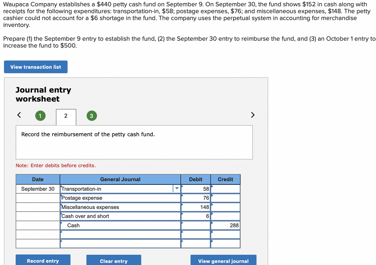 Waupaca Company establishes a $440 petty cash fund on September 9. On September 30, the fund shows $152 in cash along with
receipts for the following expenditures: transportation-in, $58; postage expenses, $76; and miscellaneous expenses, $148. The petty
cashier could not account for a $6 shortage in the fund. The company uses the perpetual system in accounting for merchandise
inventory.
Prepare (1) the September 9 entry to establish the fund, (2) the September 30 entry to reimburse the fund, and (3) an October 1 entry to
increase the fund to $500.
View transaction list
Journal entry
worksheet
1
2
3
Record the reimbursement of the petty cash fund.
Note: Enter debits before credits.
Date
General Journal
Credit
September 30 Transportation-in
Postage expense
Miscellaneous expenses
Cash over and short
Cash
Record entry
Clear entry
Debit
58
76
148
6
288
View general journal