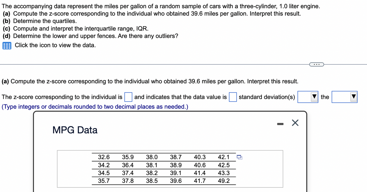 The accompanying data represent the miles per gallon of a random sample of cars with a three-cylinder, 1.0 liter engine.
(a) Compute the z-score corresponding to the individual who obtained 39.6 miles per gallon. Interpret this result.
(b) Determine the quartiles.
(c) Compute and interpret the interquartile range, IQR.
(d) Determine the lower and upper fences. Are there any outliers?
Click the icon to view the data.
(a) Compute the z-score corresponding to the individual who obtained 39.6 miles per gallon. Interpret this result.
The z-score corresponding to the individual is and indicates that the data value is
standard deviation(s)
the
(Type integers or decimals rounded to two decimal places as needed.)
MPG Data
*****
32.6
35.9
38.0
38.7
40.3
42.1
34.2
36.4
38.1
38.9
40.6
42.5
34.5
37.4
38.2
39.1
41.4
43.3
35.7
37.8
38.5
39.6
41.7
49.2
