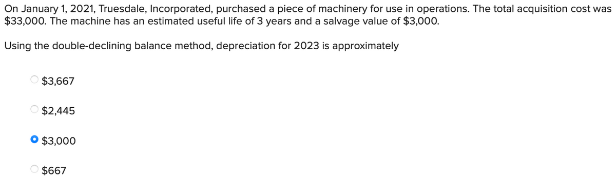 On January 1, 2021, Truesdale, Incorporated, purchased a piece of machinery for use in operations. The total acquisition cost was
$33,000. The machine has an estimated useful life of 3 years and a salvage value of $3,000.
Using the double-declining balance method, depreciation for 2023 is approximately
$3,667
$2,445
$3,000
$667