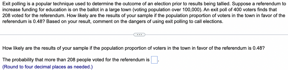 Exit polling is a popular technique used to determine the outcome of an election prior to results being tallied. Suppose a referendum to
increase funding for education is on the ballot in a large town (voting population over 100,000). An exit poll of 400 voters finds that
208 voted for the referendum. How likely are the results of your sample if the population proportion of voters in the town in favor of the
referendum is 0.48? Based on your result, comment on the dangers of using exit polling to call elections.
How likely are the results of your sample if the population proportion of voters in the town in favor of the referendum is 0.48?
The probability that more than 208 people voted for the referendum is
(Round to four decimal places as needed.)