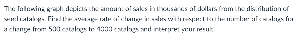 The following graph depicts the amount of sales in thousands of dollars from the distribution of
seed catalogs. Find the average rate of change in sales with respect to the number of catalogs for
a change from 500 catalogs to 4000 catalogs and interpret your result.
