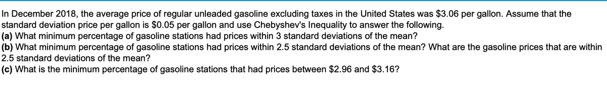 In December 2018, the average price of regular unleaded gasoline excluding taxes in the United States was $3.06 per gallon. Assume that the
standard deviation price per gallon is $0.05 per gallon and use Chebyshev's Inequality to answer the following.
(a) What minimum percentage of gasoline stations had prices within 3 standard deviations of the mean?
(b) What minimum percentage of gasoline stations had prices within 2.5 standard deviations of the mean? What are the gasoline prices that are within
2.5 standard deviations of the mean?
(c) What is the minimum percentage of gasoline stations that had prices between $2.96 and $3.16?
