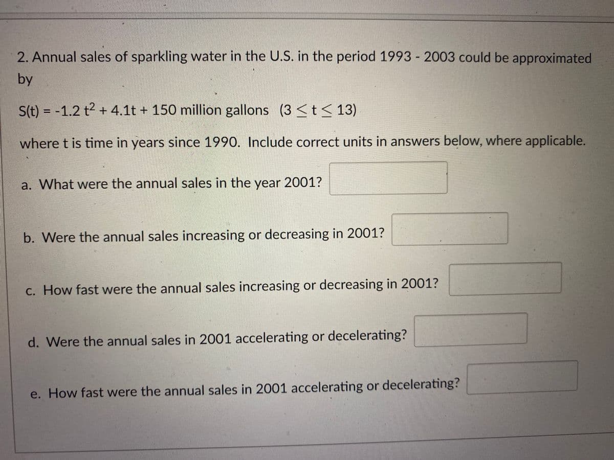 2. Annual sales of sparkling water in the U.S. in the period 1993 - 2003 could be approximated
by
S(t) = -1.2 t2 + 4.1t + 150 million gallons (3 <t< 13)
%3D
where t is time in years since 1990. Include correct units in answers below, where applicable.
a. What were the annual sales in the year 2001?
b. Were the annual sales increasing or decreasing in 2001?
C. How fast were the annual sales increasing or decreasing in 2001?
d. Were the annual sales in 2001 accelerating or decelerating?
e. How fast were the annual sales in 2001 accelerating or decelerating?
