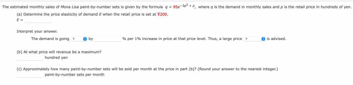 The estimated monthly sales of Mona Lisa paint-by-number sets is given by the formula q =
95e-3p- + P, where q is the demand in monthly sales and p is the retail price in hundreds of yen.
(a) Determine the price elasticity of demand E when the retail price is set at ¥200.
E =
Interpret your answer.
The demand is going ?
O by
% per 1% increase in price at that price level. Thus, a large price ?
O is advised.
(b) At what price will revenue be a maximum?
hundred yen
(c) Approximately how many paint-by-number sets will be sold per month at the price in part (b)? (Round your answer to the nearest integer.)
paint-by-number sets per month
