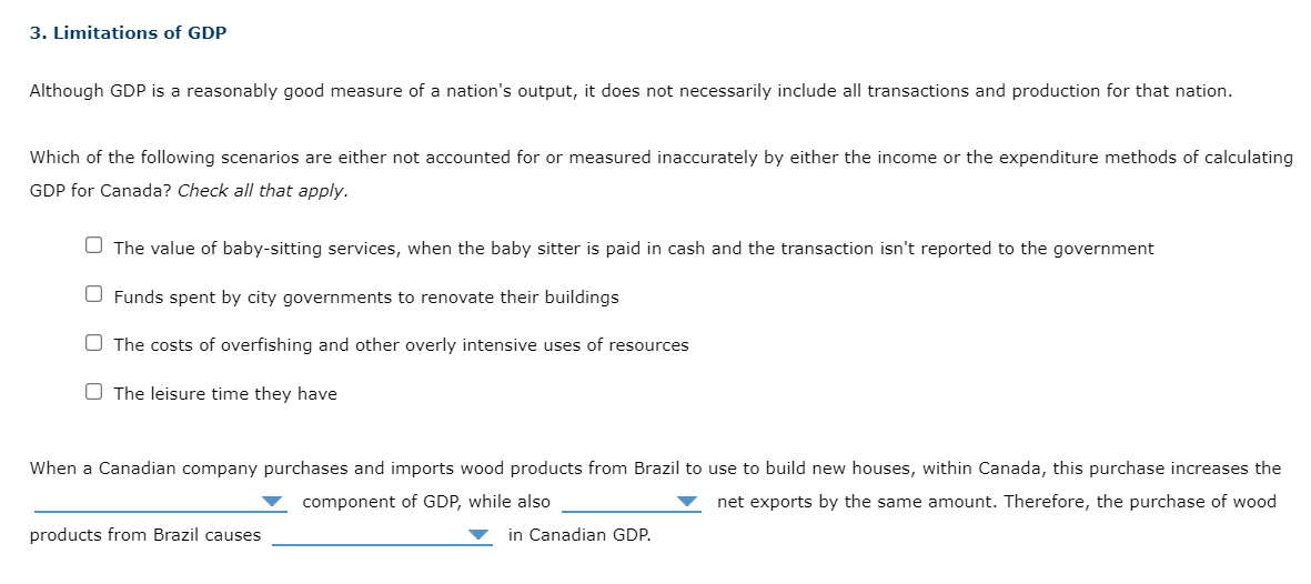 3. Limitations of GDP
Although GDP is a reasonably good measure of a nation's output, it does not necessarily include all transactions and production for that nation.
Which of the following scenarios are either not accounted for or measured inaccurately by either the income or the expenditure methods of calculating
GDP for Canada? Check all that apply.
O The value of baby-sitting services, when the baby sitter is paid in cash and the transaction isn't reported to the government
O Funds spent by city governments to renovate their buildings
O The costs of overfishing and other overly intensive uses of resources
O The leisure time they have
When a Canadian company purchases and imports wood products from Brazil to use to build new houses, within Canada, this purchase increases the
component of GDP, while also
net exports by the same amount. Therefore, the purchase of wood
products from Brazil causes
in Canadian GDP.
