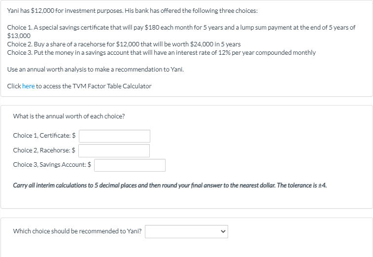 Yani has $12,000 for investment purposes. His bank has offered the following three choices:
Choice 1. Aspecial savings certificate that will pay $180 each month for 5 years and a lump sum payment at the end of 5 years of
$13,000
Choice 2. Buy a share of a racehorse for $12,000 that will be worth $24,000 in 5 years
Choice 3. Put the money in a savings account that will have an interest rate of 12% per year compounded monthly
Use an annual worth analysis to make a recommendation to Yani.
Click here to access the TVM Factor Table Calculator
What is the annual worth of each choice?
Choice 1, Certificate: $
Choice 2, Racehorse: $
Choice 3, Savings Account: $
Carry all interim calculations to 5 decimal places and then round your final answer to the nearest dollar. The tolerance is +4.
Which choice should be recommended to Yani?
