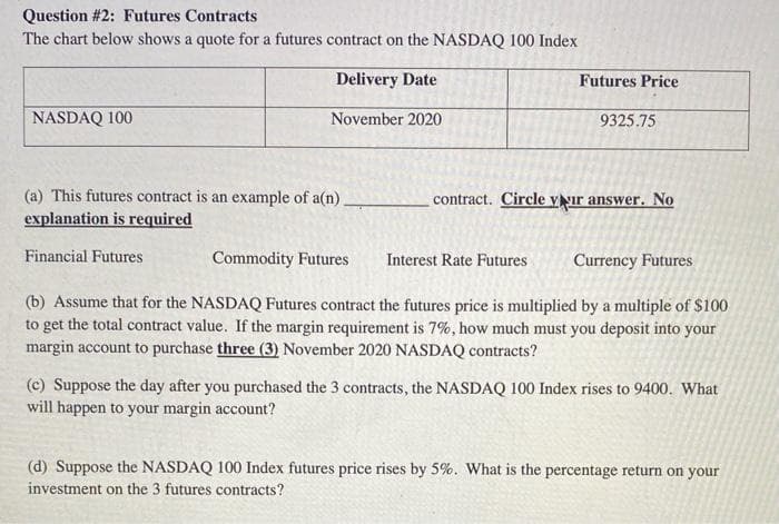 Question #2: Futures Contracts
The chart below shows a quote for a futures contract on the NASDAQ 100 Index
Delivery Date
Futures Price
NASDAQ 100
November 2020
9325.75
(a) This futures contract is an example of a(n)
contract. Circle yŅır answer. No
explanation is required
Financial Futures
Commodity Futures
Interest Rate Futures
Currency Futures
(b) Assume that for the NASDAQ Futures contract the futures price is multiplied by a multiple of $100
to get the total contract value. If the margin requirement is 7%, how much must you deposit into your
margin account to purchase three (3) November 2020 NASDAQ contracts?
(c) Suppose the day after you purchased the 3 contracts, the NASDAQ 100 Index rises to 9400. What
will happen to your margin account?
(d) Suppose the NASDAQ 100 Index futures price rises by 5%. What is the percentage return on your
investment on the 3 futures contracts?
