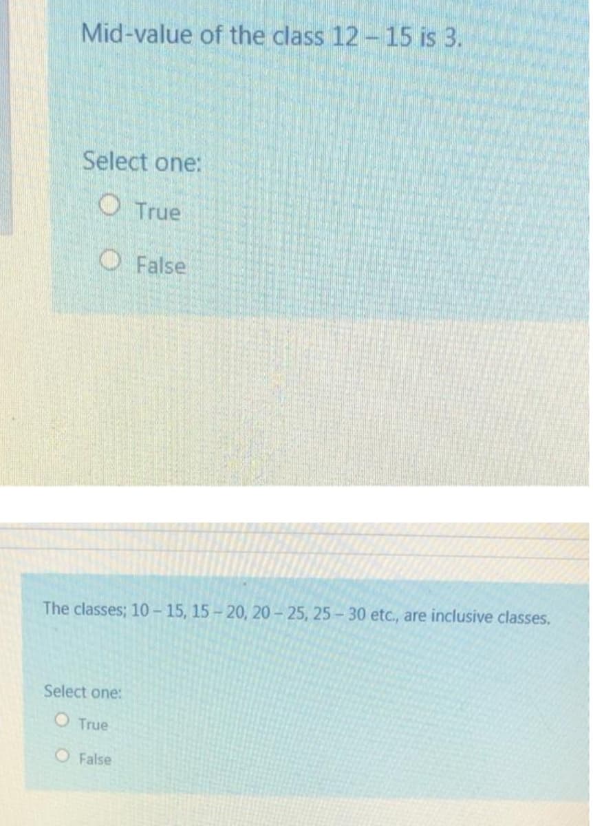 Mid-value of the class 12- 15 is 3.
Select one:
O True
O False
The classes; 10 - 15, 15- 20, 20- 25, 25-30 etc., are inclusive classes.
Select one:
O True
O False
