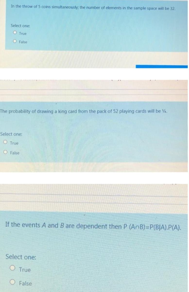 In the throw of 5 coins simultaneously; the number of elements in the sample space will be 32.
Select one:
O True
O False
The probability of drawing a king card from the pack of 52 playing cards will be 4.
Select one:
O True
O False
If the events A and B are dependent then P (AnB)=DP(B|A).P(A).
Select one:
OTrue
O False
