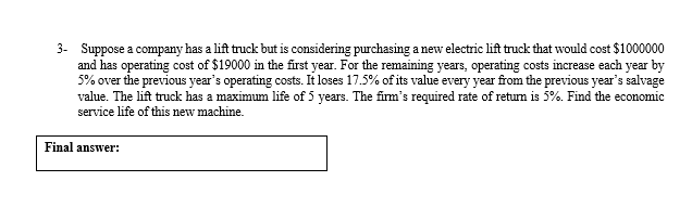 3- Suppose a company has a lift truck but is considering purchasing a new electric lift truck that would cost $1000000
and has operating cost of $19000 in the first year. For the remaining years, operating costs increase each year by
5% over the previous year's operating costs. It loses 17.5% of its value every year from the previous year's salvage
value. The lift truck has a maximum life of 5 years. The firm's required rate of retum is 5%. Find the economic
service life of this new machine.
Final answer:
