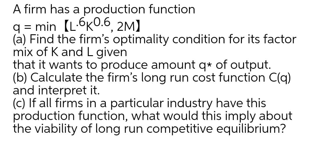 A firm has a production function
q = min [L-OKO.6, 2M]
(à) Find the firm's optimality condition for its factor
mix of K and L given
that it wants to produce amount q* of output.
(b) Calculate the firm's long run cost function C(q)
and interpret it.
(c) If all firms in a particular industry have this
production function, what would this imply about
the viability of long run competitive equilibrium?
