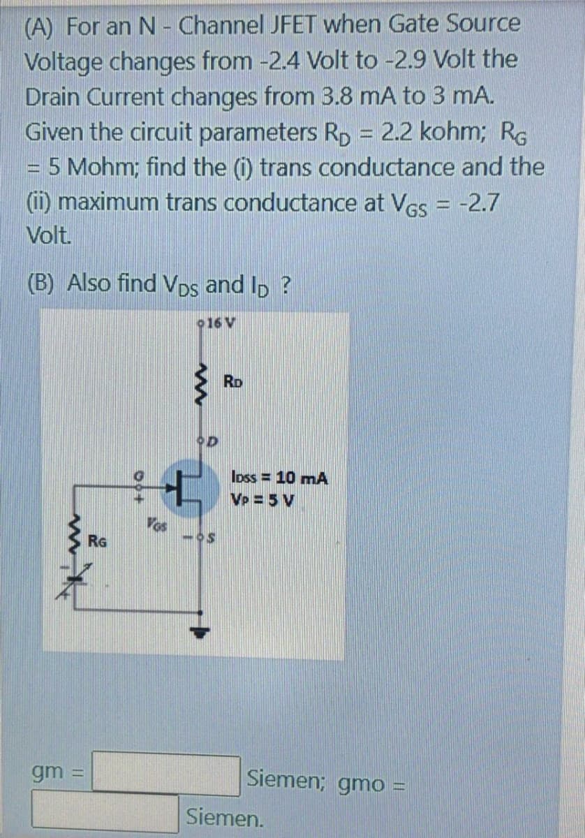 (A) For an N - Channel JFET when Gate Source
Voltage changes from -2.4 Volt to -2.9 Volt the
Drain Current changes from 3.8 mA to 3 mA.
Given the circuit parameters Rp = 2.2 kohm; RG
5 Mohm; find the (i) trans conductance and the
(i) maximum trans conductance at Ves = -2.7
Volt.
(B) Also find Vps and Ip ?
o16 V
RD
Ioss = 10 mA
Vp =5 V
Vos
RG
gm =
Siemen; gmo =
Siemen.
