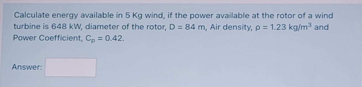 Calculate energy available in 5 Kg wind, if the power available at the rotor of a wind
turbine is 648 kW, diameter of the rotor, D = 84 m, Air density, p = 1.23 kg/m³ and
Power Coefficient, Cp = 0.42.
Answer:
