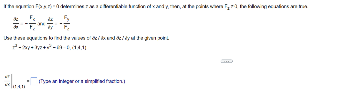 If the equation F(x,y,z) = 0 determines z as a differentiable function of x and y, then, at the points where F₂ #0, the following equations are true.
əz
Fx
əz
Fy
and
?x
F₂
ду
Z
Use these equations to find the values of az/ax and az / ay at the given point.
z³ - 2xy + 3yz+y³ - 69 = 0, (1,4,1)
dz
(Type an integer or a simplified fraction.)
dx
=
|(1,4,1)