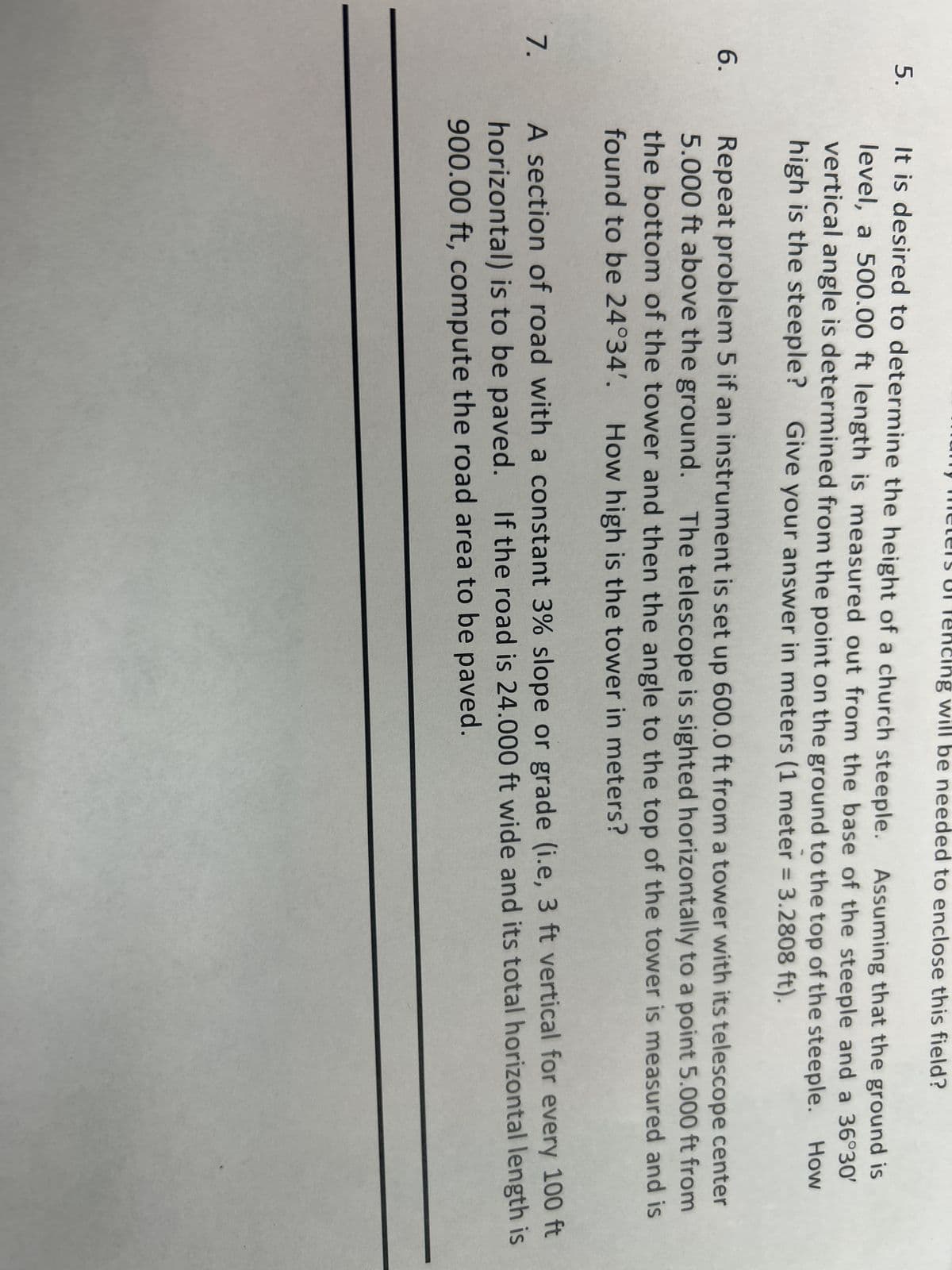 5.
6.
will be needed to enclose this field?
It is desired to determine the height of a church steeple. Assuming that the ground is
level, a 500.00 ft length is measured out from the base of the steeple and a 36°30′
vertical angle is determined from the point on the ground to the top of the steeple. How
high is the steeple? Give your answer in meters (1 meter = 3.2808 ft).
Repeat problem 5 if an instrument is set up 600.0 ft from a tower with its telescope center
5.000 ft above the ground. The telescope is sighted horizontally to a point 5.000 ft from
the bottom of the tower and then the angle to the top of the tower is measured and is
found to be 24°34'. How high is the tower in meters?
7. A section of road with a constant 3% slope or grade (i.e, 3 ft vertical for every 100 ft
horizontal) is to be paved. If the road is 24.000 ft wide and its total horizontal length is
900.00 ft, compute the road area to be paved.