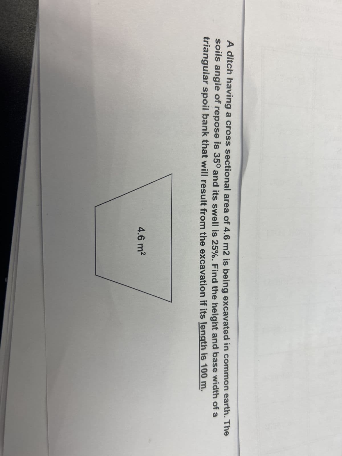 A ditch having a cross sectional area of 4.6 m2 is being excavated in common earth. The
soils angle of repose is 35º and its swell is 25%. Find the height and base width of a
triangular spoil bank that will result from the excavation if its length is 100 m.
4.6 m²
