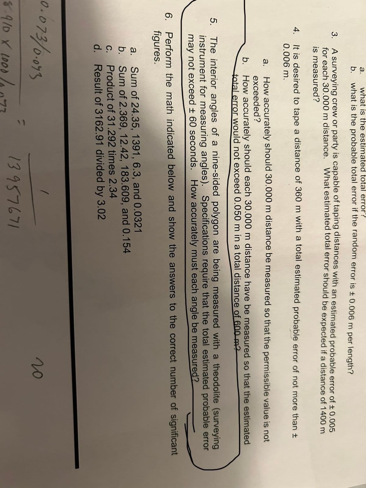 5.
6.
a.
what is the estimated total error?
b. what is the probable total error if the random error is ± 0.006 m per length?
3. A surveying crew or party is capable of taping distances with an estimated probable error of ± 0.005
for each 30.000 m distance. What estimated total error should be expected if a distance of 1400 m
is measured?
4.
It is desired to tape a distance of 360 m with a total estimated probable error of not more than ±
0.006 m.
a. How accurately should 30.000 m distance be measured so that the permissible value is not
exceeded?
How accurately should each 30.000 m distance have be measured so that the estimated
total error would not exceed 0.050 m in a total distance of 600 m2
b.
The interior angles of a nine-sided polygon are being measured with a theodolite (surveying
instrument for measuring angles). Specifications require that the total estimated probable error
may not exceed ± 60 seconds. How accurately must each angle be measured?
Perform the math indicated below and show the answers to the correct number of significant
figures.
a.
Sum of 24.35, 1391, 6.3, and 0.0321
b. Sum of 2.369, 12.42, 183.609, and 0.154
C.
Product of 31.292 times 2.34
d. Result of 3162.91 divided by 3.02
0.073/0.093
8.910 X 2000/0
13957671
20