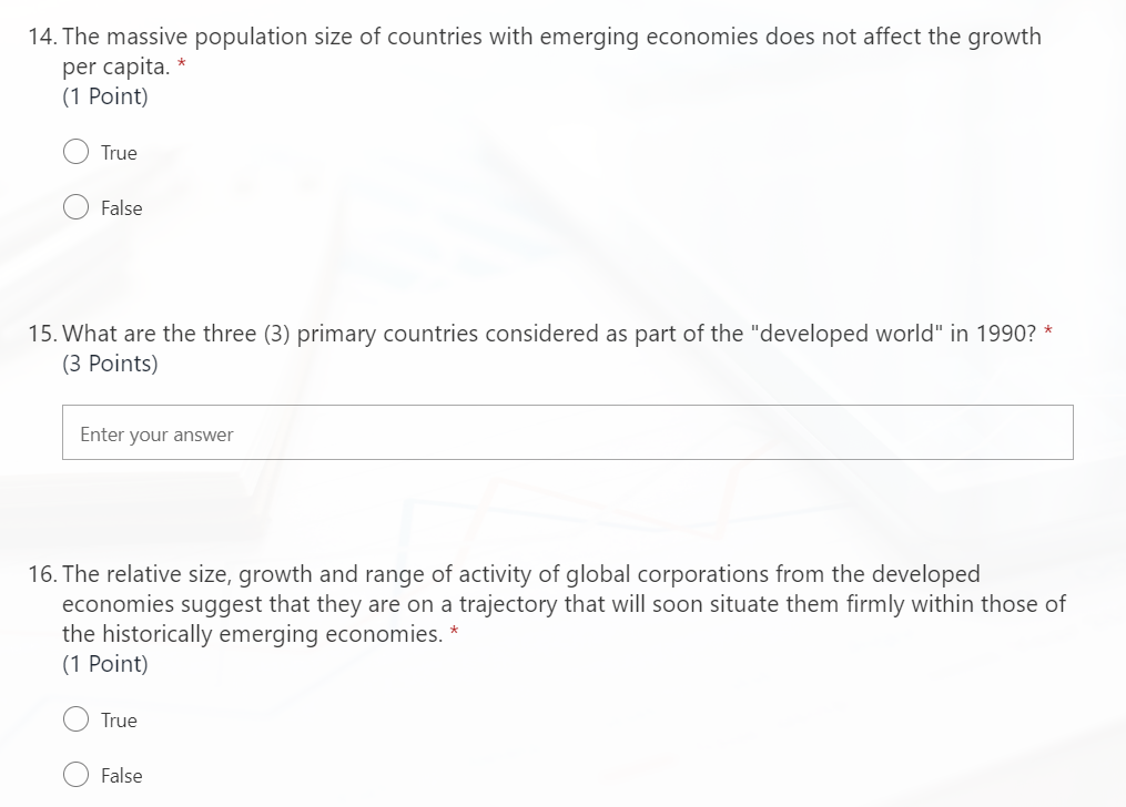 14. The massive population size of countries with emerging economies does not affect the growth
per capita. *
(1 Point)
True
False
15. What are the three (3) primary countries considered as part of the "developed world" in 1990? *
(3 Points)
Enter your answer
16. The relative size, growth and range of activity of global corporations from the developed
economies suggest that they are on a trajectory that will soon situate them firmly within those of
the historically emerging economies.
(1 Point)
True
False
