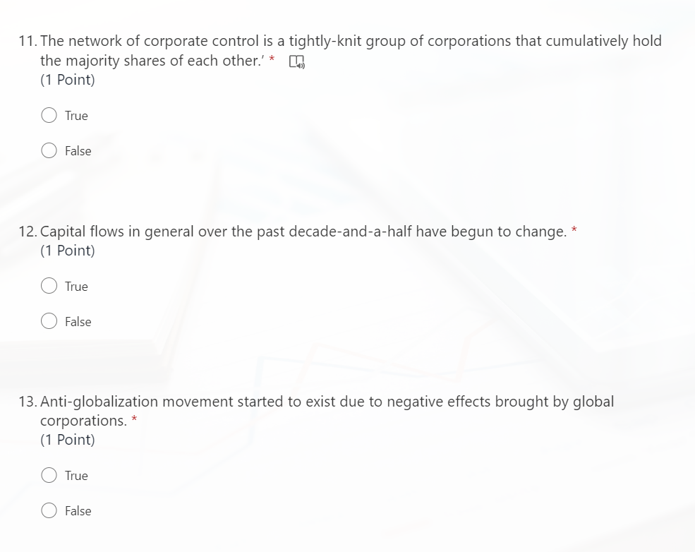 11. The network of corporate control is a tightly-knit group of corporations that cumulatively hold
the majority shares of each other.' *
(1 Point)
True
False
12. Capital flows in general over the past decade-and-a-half have begun to change.
(1 Point)
True
False
13. Anti-globalization movement started to exist due to negative effects brought by global
corporations. *
(1 Point)
True
False
