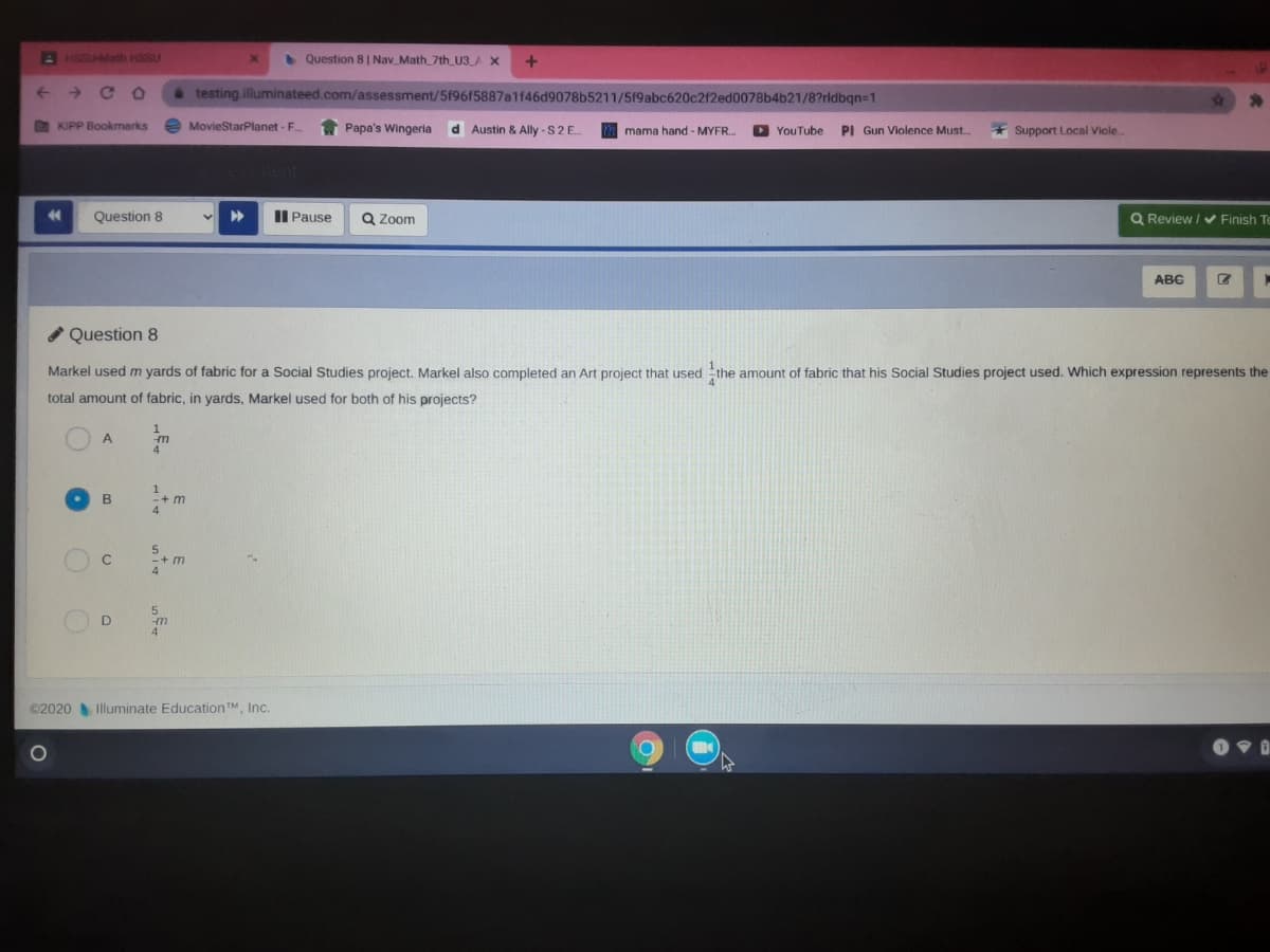 A HSSUAMath HSSU
Question 8 | Nav_Math_7th U3_A X
->
C O
testing.illuminateed.com/assessment/5f96f5887a1f46d9078b5211/5f9abc620c2f2ed0078b4b21/8?rldbqn=1
O KIPP Bookmarks
e MovieStarPlanet - F.
Papa's Wingeria
d Austin & Ally - S2E.
mmama hand - MYFR.
D YouTube
PI Gun Violence Must.
Support Local Viole
44
Question 8
II Pause
Q Zoom
Q Review / v Finish Te
ABC
Question 8
Markel used m yards of fabric for a Social Studies project. Markel also completed an Art project that used the amount of fabric that his Social Studies project used. Which expression represents the
total amount of fabric, in yards, Markel used for both of his projects?
1
A.
4
В
5.
-+ m
4
5.
ut
4
©2020 Illuminate Education TM, Inc.
