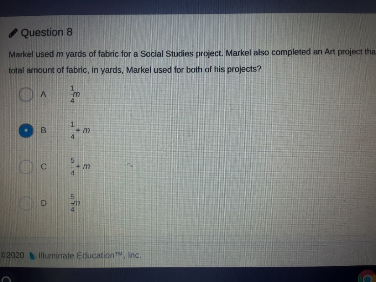Question 8
Markel used m yards of fabric for a Social Studies project. Markel also completed an Art project that
total amount of fabric, in yards, Markel used for both of his projects?
1.
4
1
-+m
4
-+ m
4
02020 Illuminate Education™, Inc.
