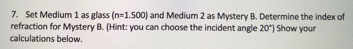 7. Set Medium 1 as glass (n=1.500) and Medium 2 as Mystery B. Determine the index of
refraction for Mystery B. (Hint: you can choose the incident angle 20°) Show your
calculations below.
