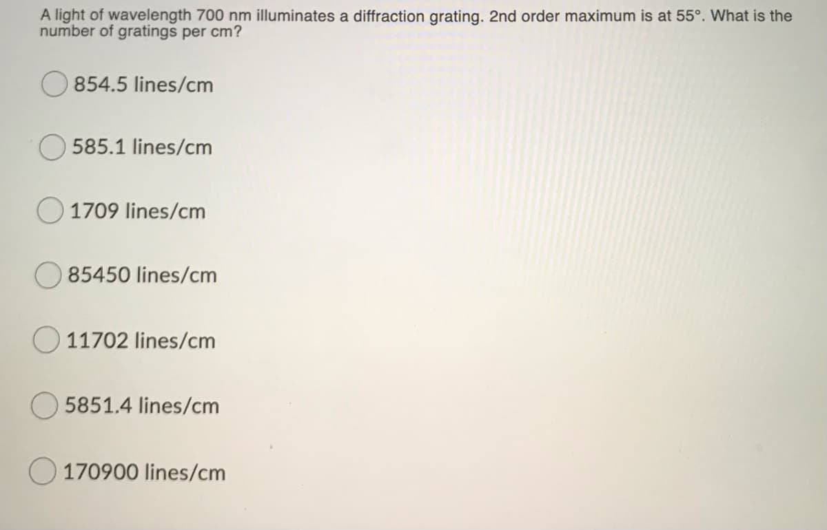 A light of wavelength 700 nm illuminates a diffraction grating. 2nd order maximum is at 55°. What is the
number of gratings per cm?
854.5 lines/cm
585.1 lines/cm
1709 lines/cm
85450 lines/cm
11702 lines/cm
5851.4 lines/cm
170900 lines/cm
