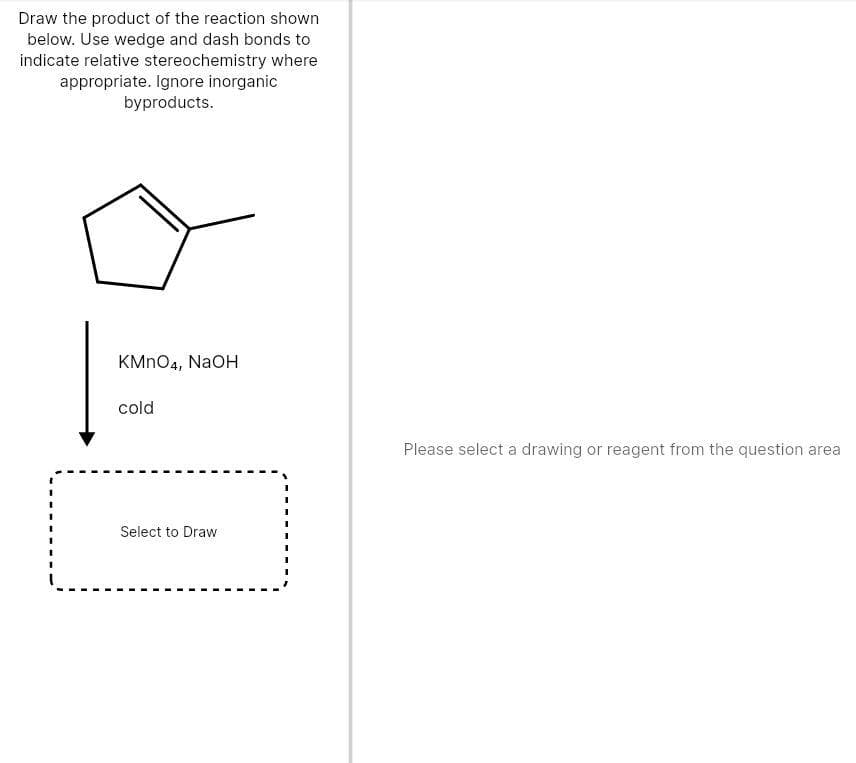 Draw the product of the reaction shown
below. Use wedge and dash bonds to
indicate relative stereochemistry where
appropriate. Ignore inorganic
byproducts.
KMNO4, NaOH
cold
Please select a drawing or reagent from the question area
Select to Draw
